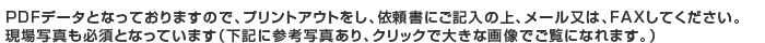 PDFデータとなっておりますので、プリントアウトをし、依頼書にご記入の上、メール又は、FAXしてください。現場写真も必須となっています（下記に参考写真あり、クリックで大きな画像でご覧になれます。）