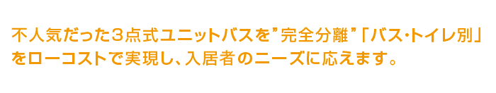 不人気だった3点式ユニットバスを”完全分離”「バス・トイレ別」をローコストで実現し、入居屋のニーズに応えます。