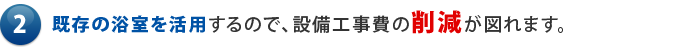 既存の浴室を活用するので、設備工事費の削減が図れます。